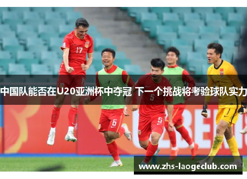 中国队能否在U20亚洲杯中夺冠 下一个挑战将考验球队实力