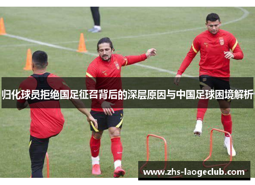 归化球员拒绝国足征召背后的深层原因与中国足球困境解析