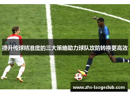 提升传球精准度的三大策略助力球队攻防转换更高效