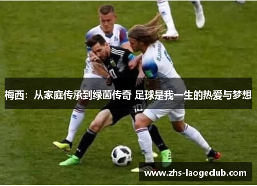 梅西：从家庭传承到绿茵传奇 足球是我一生的热爱与梦想