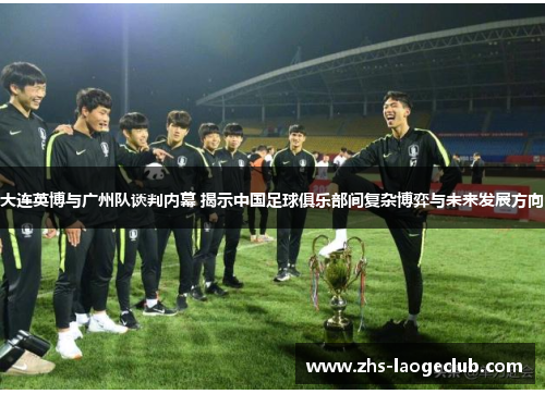 大连英博与广州队谈判内幕 揭示中国足球俱乐部间复杂博弈与未来发展方向