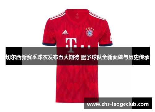 切尔西新赛季球衣发布五大期待 赋予球队全新面貌与历史传承