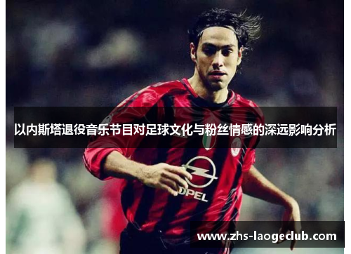 以内斯塔退役音乐节目对足球文化与粉丝情感的深远影响分析