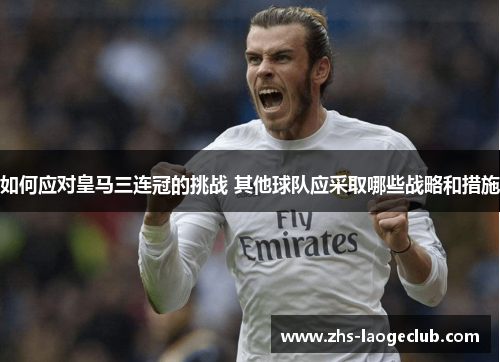 如何应对皇马三连冠的挑战 其他球队应采取哪些战略和措施