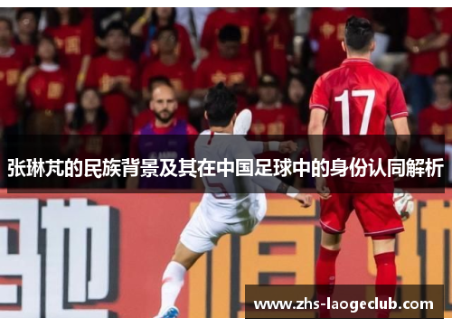 张琳芃的民族背景及其在中国足球中的身份认同解析