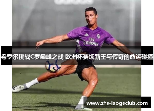 希季尔挑战C罗巅峰之战 欧洲杯赛场新王与传奇的命运碰撞