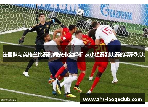 法国队与英格兰比赛时间安排全解析 从小组赛到决赛的精彩对决