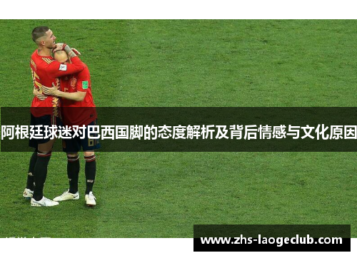 阿根廷球迷对巴西国脚的态度解析及背后情感与文化原因