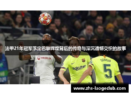 法甲21年冠军落定巴黎辉煌背后的传奇与深沉遗憾交织的故事