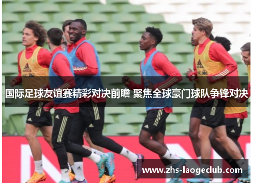 国际足球友谊赛精彩对决前瞻 聚焦全球豪门球队争锋对决