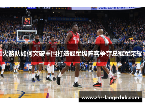 火箭队如何突破重围打造冠军级阵容争夺总冠军荣耀