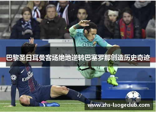 巴黎圣日耳曼客场绝地逆转巴塞罗那创造历史奇迹