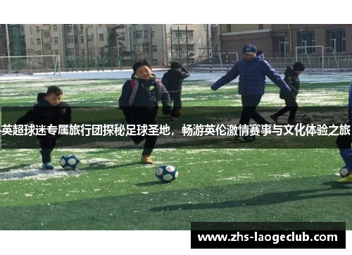 英超球迷专属旅行团探秘足球圣地，畅游英伦激情赛事与文化体验之旅